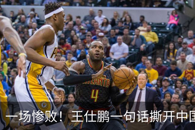 一场惨败！王仕鹏一句话撕开中国篮球遮羞布：联赛20分，国际赛0分！