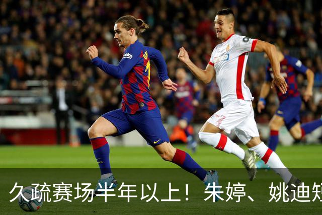 久疏赛场半年以上！朱婷、姚迪短暂恢复，上场状态直接拉满
