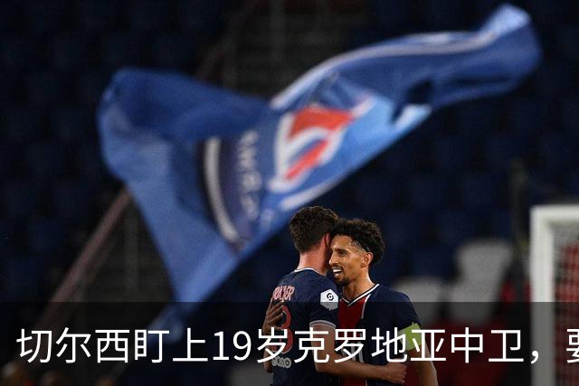 切尔西盯上19岁克罗地亚中卫，要跟拜仁巴萨皇马抢人