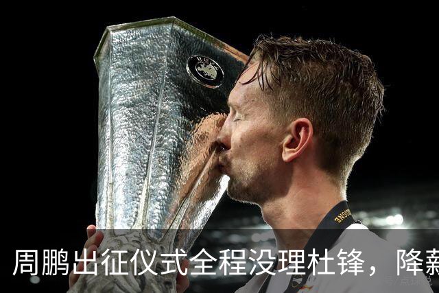 周鹏出征仪式全程没理杜锋，降薪百万回来，不是来演和气的