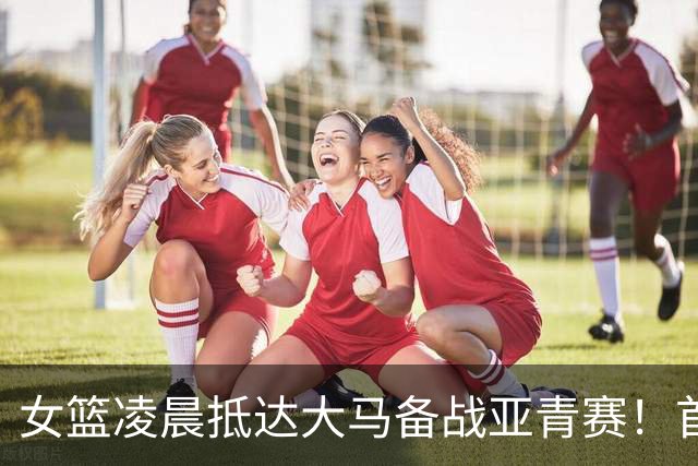 女篮凌晨抵达大马备战亚青赛！首秀战东道主：收官战决战日本争第1