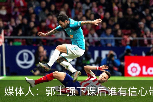 媒体人：郭士强下课后谁有信心带队？或敢于直面失败后的身败名裂