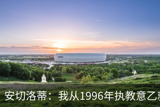 安切洛蒂：我从1996年执教意乙就开始有压力了，这并不是坏事
