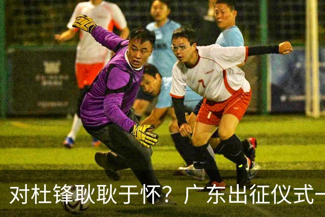 对杜锋耿耿于怀？广东出征仪式一幕，暗示焦泊乔仍对前主帅有不满