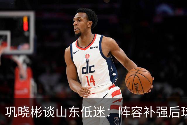 巩晓彬谈山东低迷：阵容补强后球迷厚望，磨合需要时间