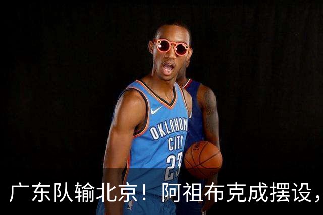 广东队输北京！阿祖布克成摆设，杨鸣给亚帅支招，威姆斯请缨出战