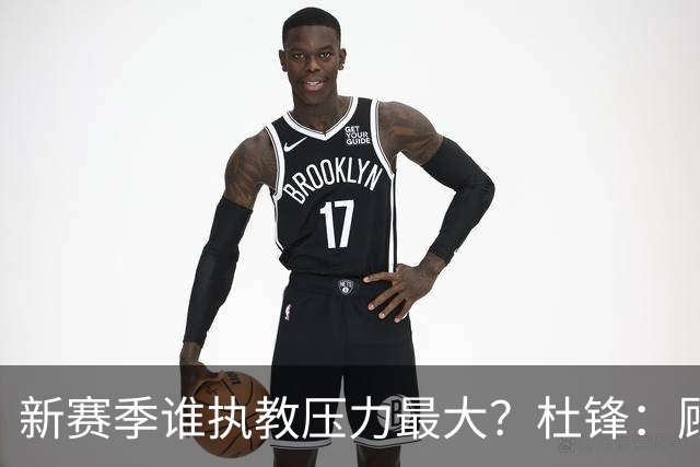 新赛季谁执教压力最大？杜锋：顾全的压力肯定是巨大 其次是李楠