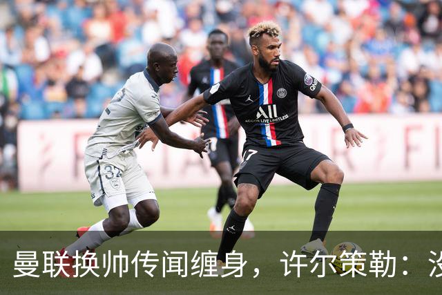 曼联换帅传闻缠身，许尔策勒：没时间想，我专注布莱顿