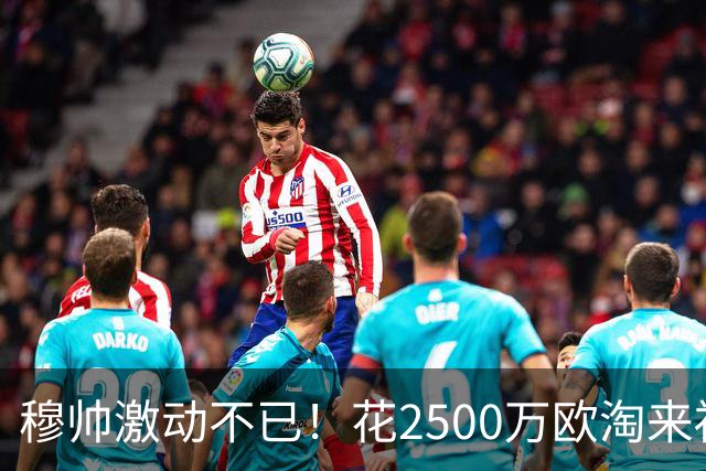 穆帅激动不已！花2500万欧淘来福将：4次替补2次绝杀 本季西甲第1人