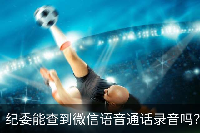 纪委能查到微信语音通话录音吗？别急着删聊天记录！给你讲清楚