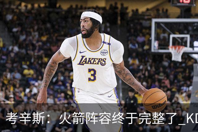 考辛斯：火箭阵容终于完整了 KD依然出色&亚当斯回归是巨大提升