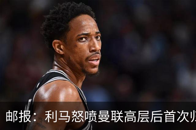 邮报：利马怒喷曼联高层后首次归队训练，是最晚抵达的球员之一