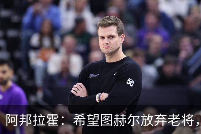 阿邦拉霍：希望图赫尔放弃老将，招斯科特、恩古莫哈这些年轻人