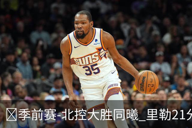 🏀季前赛-北控大胜同曦 里勒21分钟21分 郭昊文22分7助8失误